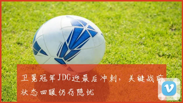 卫冕冠军JDG迎最后冲刺，关键战前状态回暖仍存隐忧