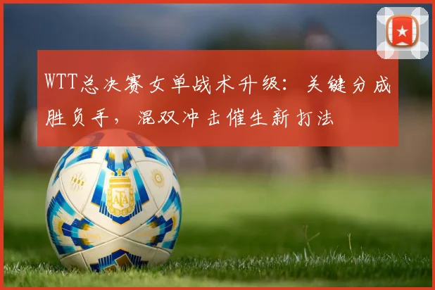 WTT总决赛女单战术升级：关键分成胜负手，混双冲击催生新打法