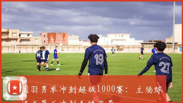 国羽男单冲刺超级1000赛：主场球迷成最后冲刺关键变量